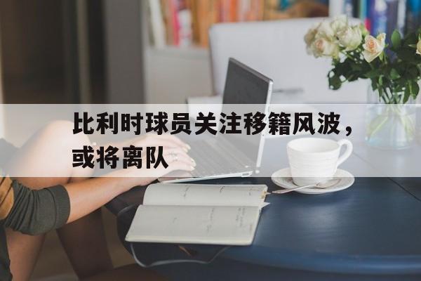比利时球员关注移籍风波，或将离队的简单介绍