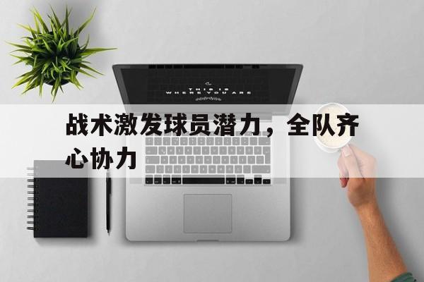 战术激发球员潜力，全队齐心协力的简单介绍